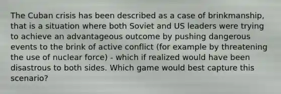 The Cuban crisis has been described as a case of brinkmanship, that is a situation where both Soviet and US leaders were trying to achieve an advantageous outcome by pushing dangerous events to the brink of active conflict (for example by threatening the use of nuclear force) - which if realized would have been disastrous to both sides. Which game would best capture this scenario?