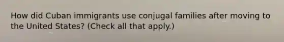 How did Cuban immigrants use conjugal families after moving to the United States? (Check all that apply.)