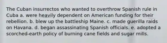 The Cuban insurrectos who wanted to overthrow Spanish rule in Cuba a. were heavily dependent on American funding for their rebellion. b. blew up the battleship Maine. c. made guerilla raids on Havana. d. began assassinating Spanish officials. e. adopted a scorched-earth policy of burning cane fields and sugar mills.