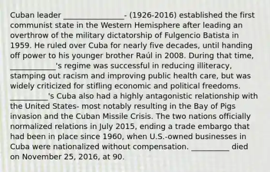 Cuban leader ________________- (1926-2016) established the first communist state in the Western Hemisphere after leading an overthrow of the military dictatorship of Fulgencio Batista in 1959. He ruled over Cuba for nearly five decades, until handing off power to his younger brother Raúl in 2008. During that time, ____________'s regime was successful in reducing illiteracy, stamping out racism and improving public health care, but was widely criticized for stifling economic and political freedoms. __________'s Cuba also had a highly antagonistic relationship with the United States- most notably resulting in the Bay of Pigs invasion and the Cuban Missile Crisis. The two nations officially normalized relations in July 2015, ending a trade embargo that had been in place since 1960, when U.S.-owned businesses in Cuba were nationalized without compensation. __________ died on November 25, 2016, at 90.