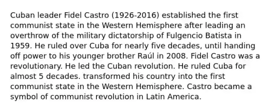 Cuban leader Fidel Castro (1926-2016) established the first communist state in the Western Hemisphere after leading an overthrow of the military dictatorship of Fulgencio Batista in 1959. He ruled over Cuba for nearly five decades, until handing off power to his younger brother Raúl in 2008. Fidel Castro was a revolutionary. He led the Cuban revolution. He ruled Cuba for almost 5 decades. transformed his country into the first communist state in the Western Hemisphere. Castro became a symbol of communist revolution in Latin America.