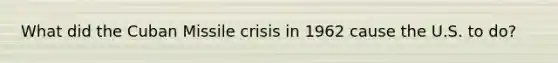 What did the Cuban Missile crisis in 1962 cause the U.S. to do?