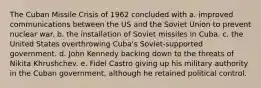 The Cuban Missile Crisis of 1962 concluded with a. improved communications between the US and the Soviet Union to prevent nuclear war. b. the installation of Soviet missiles in Cuba. c. the United States overthrowing Cuba's Soviet-supported government. d. John Kennedy backing down to the threats of Nikita Khrushchev. e. Fidel Castro giving up his military authority in the Cuban government, although he retained political control.