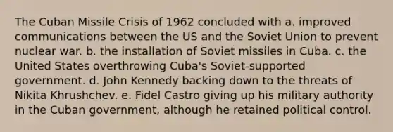 The Cuban Missile Crisis of 1962 concluded with a. improved communications between the US and the Soviet Union to prevent nuclear war. b. the installation of Soviet missiles in Cuba. c. the United States overthrowing Cuba's Soviet-supported government. d. John Kennedy backing down to the threats of Nikita Khrushchev. e. Fidel Castro giving up his military authority in the Cuban government, although he retained political control.