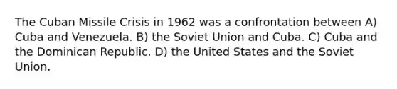 The Cuban Missile Crisis in 1962 was a confrontation between A) Cuba and Venezuela. B) the Soviet Union and Cuba. C) Cuba and the Dominican Republic. D) the United States and the Soviet Union.