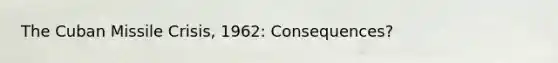 The Cuban Missile Crisis, 1962: Consequences?