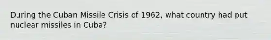 During the Cuban Missile Crisis of 1962, what country had put nuclear missiles in Cuba?