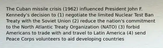 The Cuban missile crisis (1962) influenced President John F. Kennedy's decision to (1) negotiate the limited Nuclear Test Ban Treaty with the Soviet Union (2) reduce the nation's commitment to the North Atlantic Treaty Organization (NATO) (3) forbid Americans to trade with and travel to Latin America (4) send Peace Corps volunteers to aid developing countries