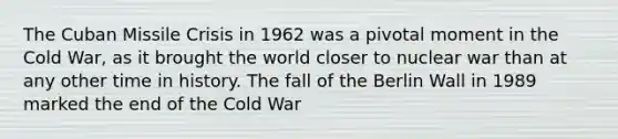 The Cuban Missile Crisis in 1962 was a pivotal moment in the Cold War, as it brought the world closer to nuclear war than at any other time in history. The fall of the Berlin Wall in 1989 marked the end of the Cold War