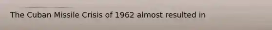 The Cuban Missile Crisis of 1962 almost resulted in