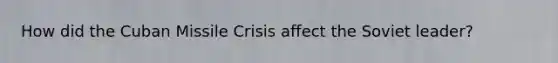 How did the Cuban Missile Crisis affect the Soviet leader?