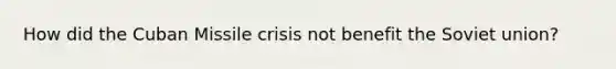How did the Cuban Missile crisis not benefit the Soviet union?