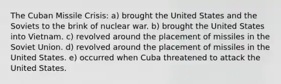 The Cuban Missile Crisis: a) brought the United States and the Soviets to the brink of nuclear war. b) brought the United States into Vietnam. c) revolved around the placement of missiles in the Soviet Union. d) revolved around the placement of missiles in the United States. e) occurred when Cuba threatened to attack the United States.