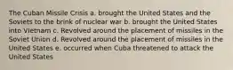 The Cuban Missile Crisis a. brought the United States and the Soviets to the brink of nuclear war b. brought the United States into VIetnam c. Revolved around the placement of missiles in the Soviet Union d. Revolved around the placement of missiles in the United States e. occurred when Cuba threatened to attack the United States