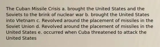 The Cuban Missile Crisis a. brought the United States and the Soviets to the brink of nuclear war b. brought the United States into VIetnam c. Revolved around the placement of missiles in the Soviet Union d. Revolved around the placement of missiles in the United States e. occurred when Cuba threatened to attack the United States