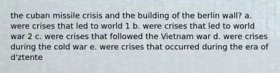 the cuban missile crisis and the building of the berlin wall? a. were crises that led to world 1 b. were crises that led to world war 2 c. were crises that followed the Vietnam war d. were crises during the cold war e. were crises that occurred during the era of d'ztente