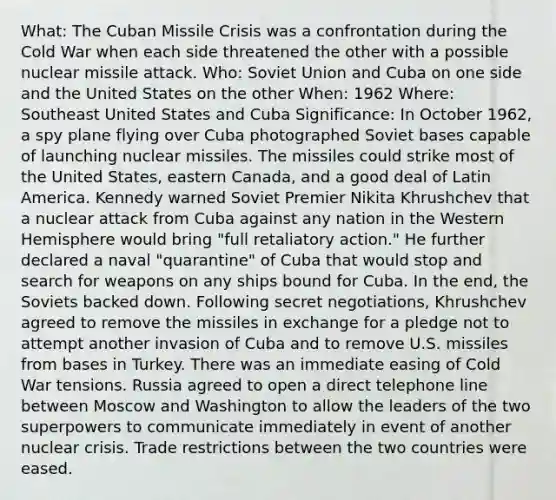 What: The Cuban Missile Crisis was a confrontation during the Cold War when each side threatened the other with a possible nuclear missile attack. Who: Soviet Union and Cuba on one side and the United States on the other When: 1962 Where: Southeast United States and Cuba Significance: In October 1962, a spy plane flying over Cuba photographed Soviet bases capable of launching nuclear missiles. The missiles could strike most of the United States, eastern Canada, and a good deal of Latin America. Kennedy warned Soviet Premier Nikita Khrushchev that a nuclear attack from Cuba against any nation in the Western Hemisphere would bring "full retaliatory action." He further declared a naval "quarantine" of Cuba that would stop and search for weapons on any ships bound for Cuba. In the end, the Soviets backed down. Following secret negotiations, Khrushchev agreed to remove the missiles in exchange for a pledge not to attempt another invasion of Cuba and to remove U.S. missiles from bases in Turkey. There was an immediate easing of Cold War tensions. Russia agreed to open a direct telephone line between Moscow and Washington to allow the leaders of the two superpowers to communicate immediately in event of another nuclear crisis. Trade restrictions between the two countries were eased.