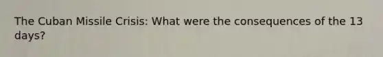 The Cuban Missile Crisis: What were the consequences of the 13 days?