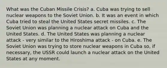 What was the Cuban Missile Crisis? a. Cuba was trying to sell nuclear weapons to the Soviet Union. b. It was an event in which Cuba tried to steal the United States secret missiles. c. The Soviet Union was planning a nuclear attack on Cuba and the United States. d. The United States was planning a nuclear attack - very similar to the Hiroshima attack - on Cuba. e. The Soviet Union was trying to store nuclear weapons in Cuba so, if necessary, the USSR could launch a nuclear attack on the United States at any moment.