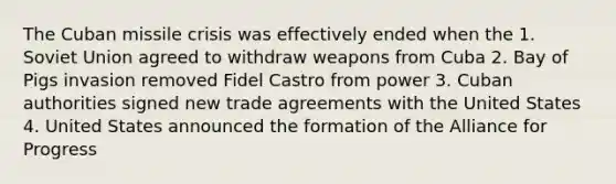 The Cuban missile crisis was effectively ended when the 1. Soviet Union agreed to withdraw weapons from Cuba 2. Bay of Pigs invasion removed Fidel Castro from power 3. Cuban authorities signed new trade agreements with the United States 4. United States announced the formation of the Alliance for Progress