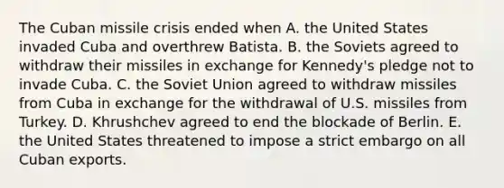 The Cuban missile crisis ended when A. the United States invaded Cuba and overthrew Batista. B. the Soviets agreed to withdraw their missiles in exchange for Kennedy's pledge not to invade Cuba. C. the Soviet Union agreed to withdraw missiles from Cuba in exchange for the withdrawal of U.S. missiles from Turkey. D. Khrushchev agreed to end the blockade of Berlin. E. the United States threatened to impose a strict embargo on all Cuban exports.