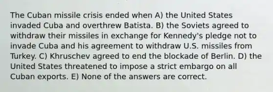 The Cuban missile crisis ended when A) the United States invaded Cuba and overthrew Batista. B) the Soviets agreed to withdraw their missiles in exchange for Kennedy's pledge not to invade Cuba and his agreement to withdraw U.S. missiles from Turkey. C) Khruschev agreed to end the blockade of Berlin. D) the United States threatened to impose a strict embargo on all Cuban exports. E) None of the answers are correct.