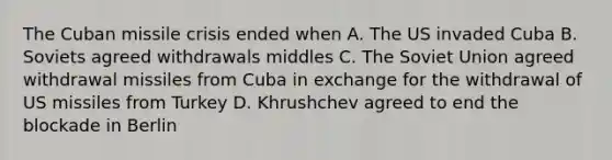 The Cuban missile crisis ended when A. The US invaded Cuba B. Soviets agreed withdrawals middles C. The Soviet Union agreed withdrawal missiles from Cuba in exchange for the withdrawal of US missiles from Turkey D. Khrushchev agreed to end the blockade in Berlin