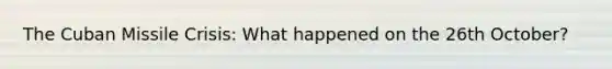 The Cuban Missile Crisis: What happened on the 26th October?