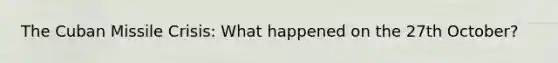 The Cuban Missile Crisis: What happened on the 27th October?