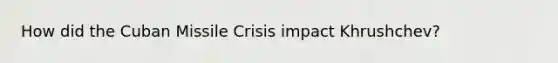 How did the Cuban Missile Crisis impact Khrushchev?