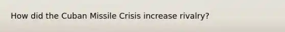 How did the Cuban Missile Crisis increase rivalry?