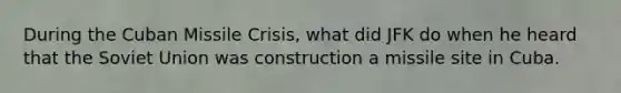 During the Cuban Missile Crisis, what did JFK do when he heard that the Soviet Union was construction a missile site in Cuba.