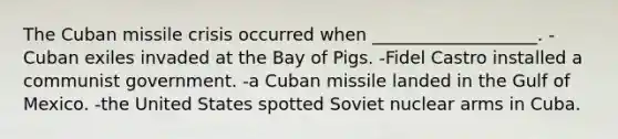 The Cuban missile crisis occurred when ___________________. -Cuban exiles invaded at the Bay of Pigs. -Fidel Castro installed a communist government. -a Cuban missile landed in the Gulf of Mexico. -the United States spotted Soviet nuclear arms in Cuba.