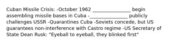 Cuban Missile Crisis: -October 1962 ________________ begin assembling missile bases in Cuba -________________ publicly challenges USSR -Quarantines Cuba -Soviets concede, but US guarantees non-interference with Castro regime -US Secretary of State Dean Rusk: "Eyeball to eyeball, they blinked first"