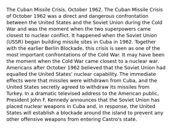 The Cuban Missile Crisis, October 1962. The Cuban Missile Crisis of October 1962 was a direct and dangerous confrontation between the United States and the Soviet Union during the Cold War and was the moment when the two superpowers came closest to nuclear conflict. It happened when the Soviet Union (USSR) began building missile sites in Cuba in 1962. Together with the earlier Berlin Blockade, this crisis is seen as one of the most important confrontations of the Cold War. It may have been the moment when the Cold War came closest to a nuclear war. Americans after October 1962 believed that the Soviet Union had equalled the United States' nuclear capability. The immediate effects were that missiles were withdrawn from Cuba, and the United States secretly agreed to withdraw its missiles from Turkey. In a dramatic televised address to the American public, President John F. Kennedy announces that the Soviet Union has placed nuclear weapons in Cuba and, in response, the United States will establish a blockade around the island to prevent any other offensive weapons from entering Castro's state.