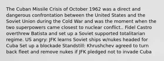 The Cuban Missile Crisis of October 1962 was a direct and dangerous confrontation between the United States and the Soviet Union during the Cold War and was the moment when the two superpowers came closest to nuclear conflict.. Fidel Castro overthrew Batista and set up a Soviet supported totalitarian regime. US angry: JFK learns Soviet ships w/nukes headed for Cuba Set up a blockade Standstill: Khrushchev agreed to turn back fleet and remove nukes if JFK pledged not to invade Cuba