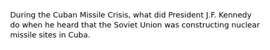 During the Cuban Missile Crisis, what did President J.F. Kennedy do when he heard that the Soviet Union was constructing nuclear missile sites in Cuba.