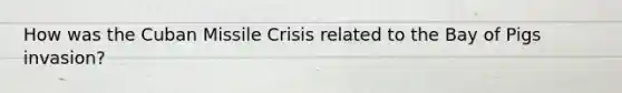 How was the Cuban Missile Crisis related to the Bay of Pigs invasion?