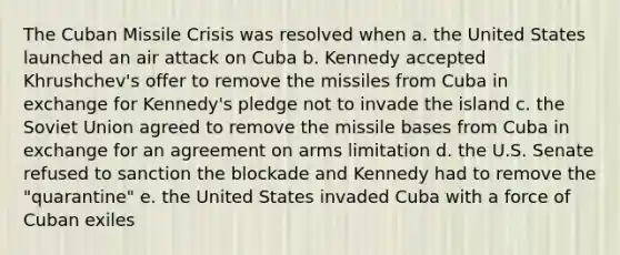 The Cuban Missile Crisis was resolved when a. the United States launched an air attack on Cuba b. Kennedy accepted Khrushchev's offer to remove the missiles from Cuba in exchange for Kennedy's pledge not to invade the island c. the Soviet Union agreed to remove the missile bases from Cuba in exchange for an agreement on arms limitation d. the U.S. Senate refused to sanction the blockade and Kennedy had to remove the "quarantine" e. the United States invaded Cuba with a force of Cuban exiles