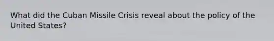 What did the Cuban Missile Crisis reveal about the policy of the United States?