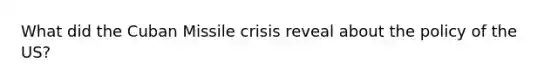 What did the Cuban Missile crisis reveal about the policy of the US?