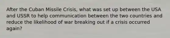 After the Cuban Missile Crisis, what was set up between the USA and USSR to help communication between the two countries and reduce the likelihood of war breaking out if a crisis occurred again?