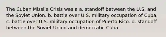 The <a href='https://www.questionai.com/knowledge/kde1EwBr3w-cuban-missile-crisis' class='anchor-knowledge'>cuban missile crisis</a> was a a. standoff between the U.S. and the <a href='https://www.questionai.com/knowledge/kmhoGLx3kx-soviet-union' class='anchor-knowledge'>soviet union</a>. b. battle over U.S. military occupation of Cuba. c. battle over U.S. military occupation of Puerto Rico. d. standoff between the Soviet Union and democratic Cuba.