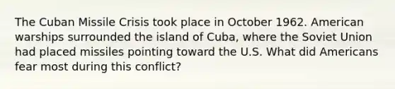 The Cuban Missile Crisis took place in October 1962. American warships surrounded the island of Cuba, where the Soviet Union had placed missiles pointing toward the U.S. What did Americans fear most during this conflict?