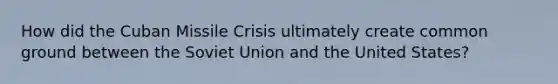 How did the Cuban Missile Crisis ultimately create common ground between the Soviet Union and the United States?