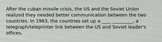 After the cuban missile crisis, the US and the Soviet Union realized they needed better communication between the two countries. In 1963, the countries set up a ____ _________, a telegraph/teleprinter link between the US and Soviet leader's offices.