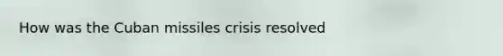 How was the Cuban missiles crisis resolved