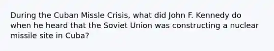 During the Cuban Missle Crisis, what did John F. Kennedy do when he heard that the Soviet Union was constructing a nuclear missile site in Cuba?