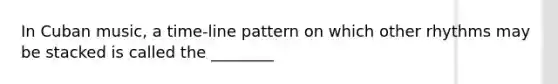 In Cuban music, a time-line pattern on which other rhythms may be stacked is called the ________