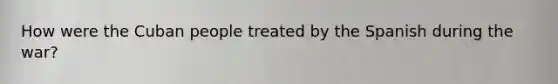 How were the Cuban people treated by the Spanish during the war?